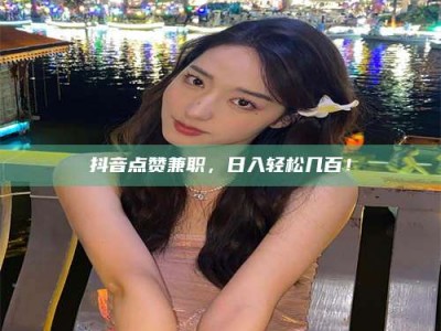 武威抖音点赞兼职，日入轻松几百！